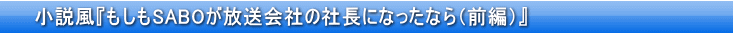 小説風『もしもSABOが放送会社の社長になったなら（前編）』