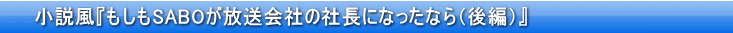 小説風『もしもSABOが放送会社の社長になったなら（後編）」